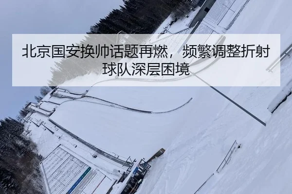 北京国安换帅话题再燃，频繁调整折射球队深层困境