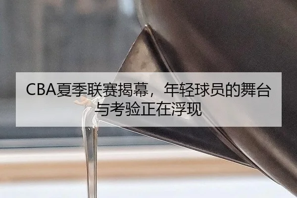 CBA夏季联赛揭幕，年轻球员的舞台与考验正在浮现